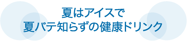 夏はアイスで
夏バテ知らずの健康ドリンク